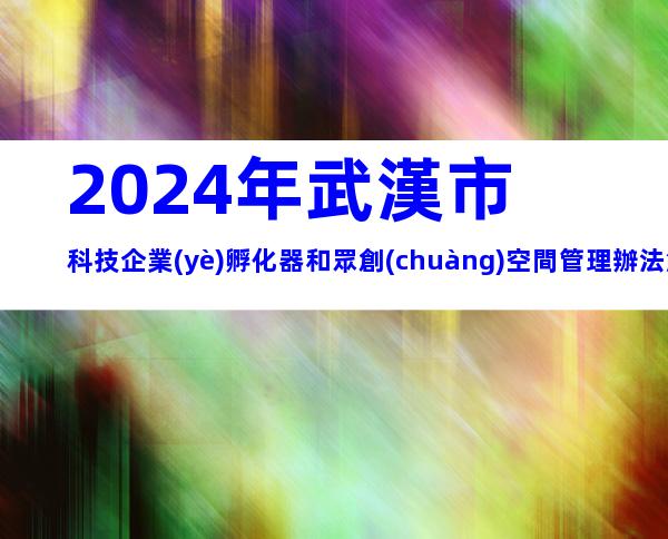 2024年武漢市科技企業(yè)孵化器和眾創(chuàng)空間管理辦法解析，申報條件、流程